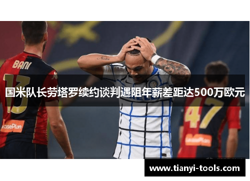 国米队长劳塔罗续约谈判遇阻年薪差距达500万欧元