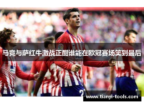 马竞与萨红牛激战正酣谁能在欧冠赛场笑到最后